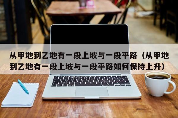 从甲地到乙地有一段上坡与一段平路（从甲地到乙地有一段上坡与一段平路如何保持上升）