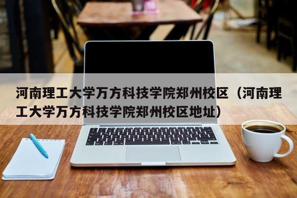 河南理工大学万方科技学院郑州校区（河南理工大学万方科技学院郑州校区地址）