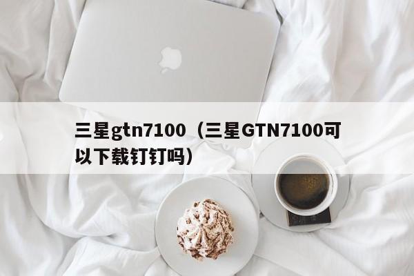 三星gtn7100（三星GTN7100可以下载钉钉吗）