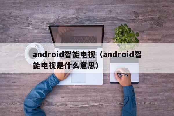 android智能电视（android智能电视是什么意思）