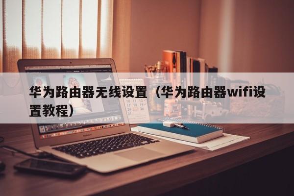 华为路由器无线设置（华为路由器wifi设置教程）