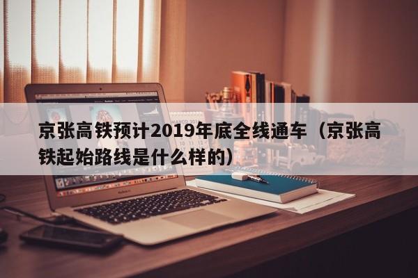 京张高铁预计2019年底全线通车（京张高铁起始路线是什么样的）