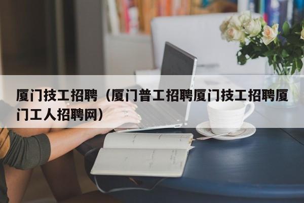 厦门技工招聘（厦门普工招聘厦门技工招聘厦门工人招聘网）