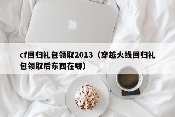 cf回归礼包领取2013（穿越火线回归礼包领取后东西在哪）