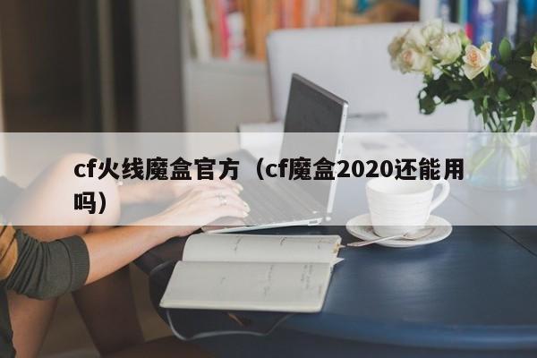 cf火线魔盒官方（cf魔盒2020还能用吗）