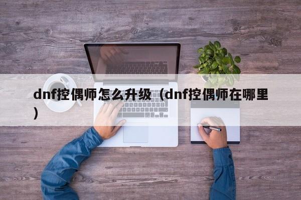 dnf控偶师怎么升级（dnf控偶师在哪里）