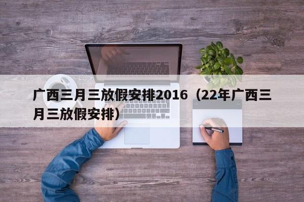 广西三月三放假安排2016（22年广西三月三放假安排）