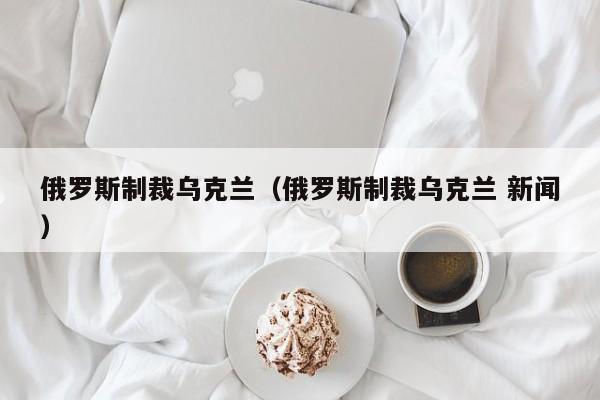 俄罗斯制裁乌克兰（俄罗斯制裁乌克兰 新闻）