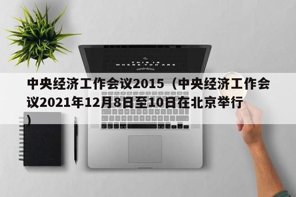 中央经济工作会议2015（中央经济工作会议2021年12月8日至10日在北京举行）