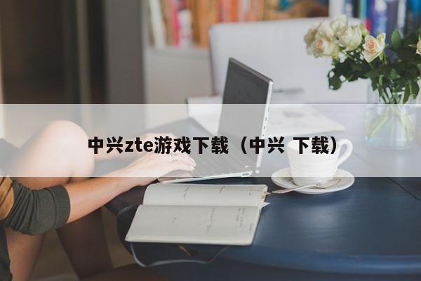 中兴zte游戏下载（中兴 下载）