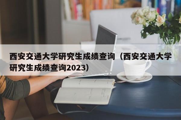 西安交通大学研究生成绩查询（西安交通大学研究生成绩查询2023）