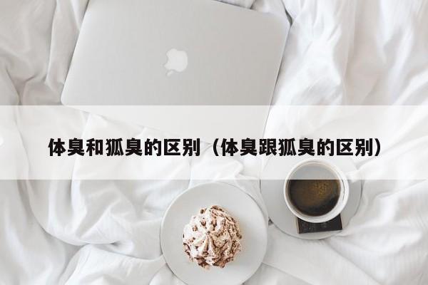 体臭和狐臭的区别（体臭跟狐臭的区别）