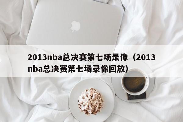 2013nba总决赛第七场录像（2013nba总决赛第七场录像回放）