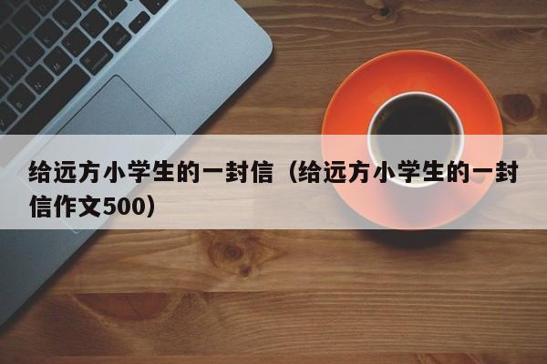 给远方小学生的一封信（给远方小学生的一封信作文500）