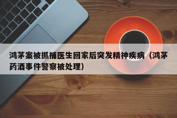 鸿茅案被抓捕医生回家后突发精神疾病（鸿茅药酒事件警察被处理）