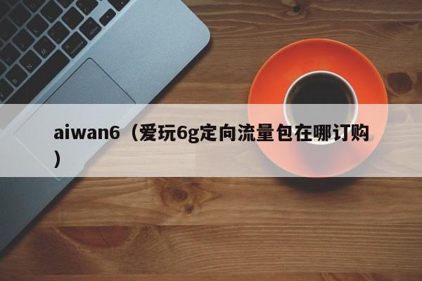 aiwan6（爱玩6g定向流量包在哪订购）