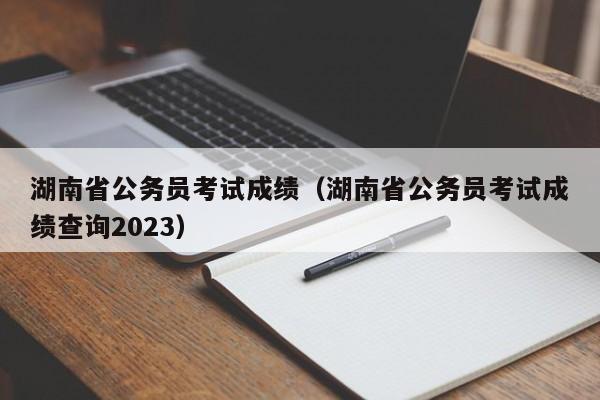 湖南省公务员考试成绩（湖南省公务员考试成绩查询2023）