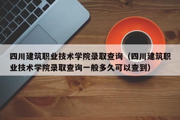 四川建筑职业技术学院录取查询（四川建筑职业技术学院录取查询一般多久可以查到）