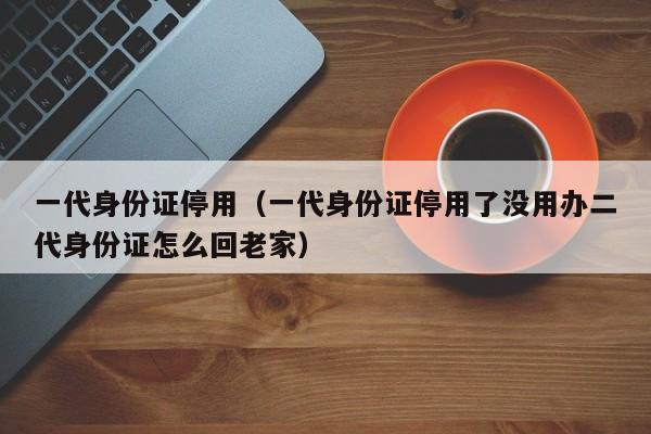 一代身份证停用（一代身份证停用了没用办二代身份证怎么回老家）