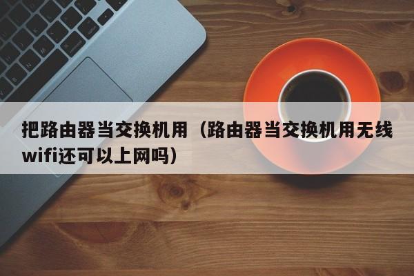 把路由器当交换机用（路由器当交换机用无线wifi还可以上网吗）