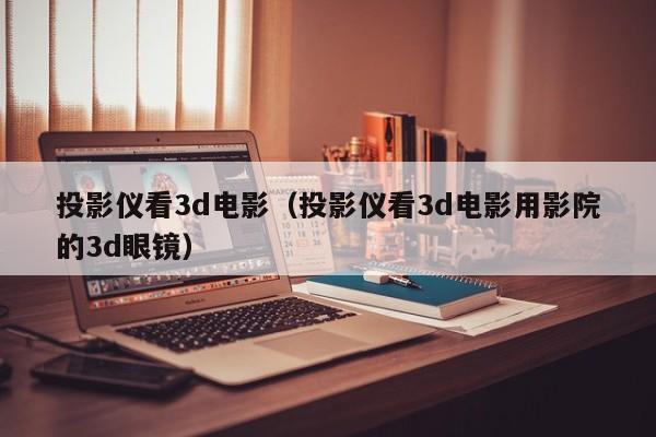 投影仪看3d电影（投影仪看3d电影用影院的3d眼镜）