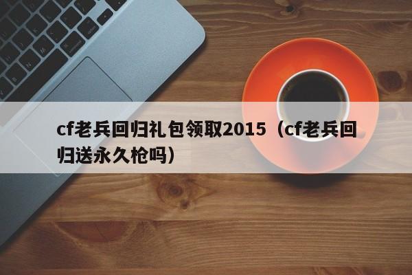 cf老兵回归礼包领取2015（cf老兵回归送永久枪吗）