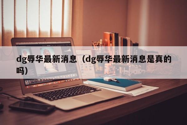 dg辱华最新消息（dg辱华最新消息是真的吗）