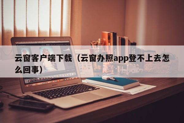 云窗客户端下载（云窗办照app登不上去怎么回事）