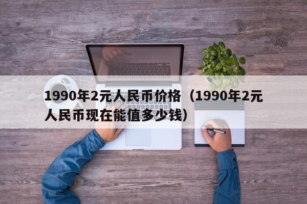 1990年2元人民币价格（1990年2元人民币现在能值多少钱）