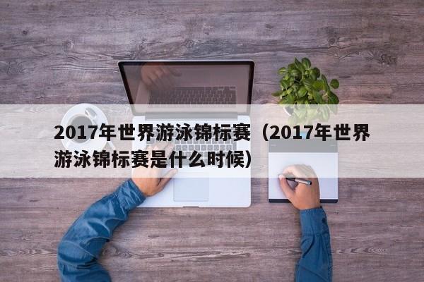 2017年世界游泳锦标赛（2017年世界游泳锦标赛是什么时候）