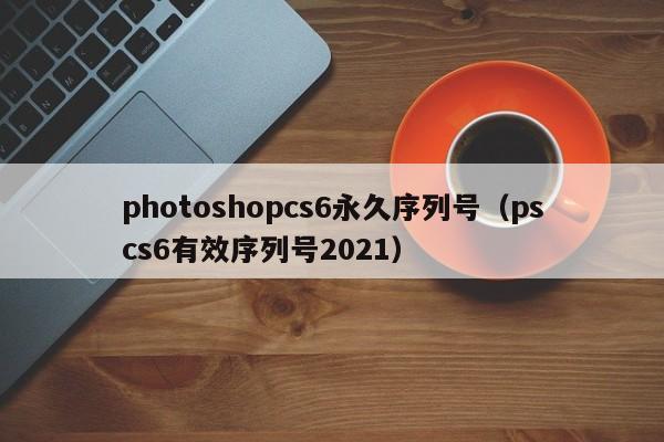 photoshopcs6永久序列号（pscs6有效序列号2021）