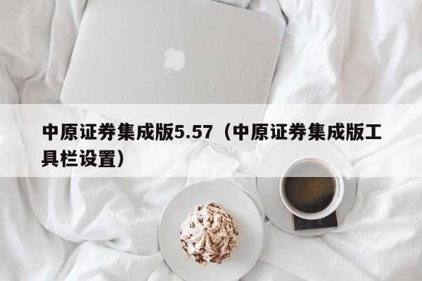 中原证券集成版5.57（中原证券集成版工具栏设置）