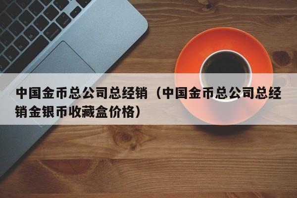 中国金币总公司总经销（中国金币总公司总经销金银币收藏盒价格）