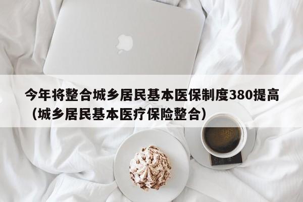 今年将整合城乡居民基本医保制度380提高（城乡居民基本医疗保险整合）