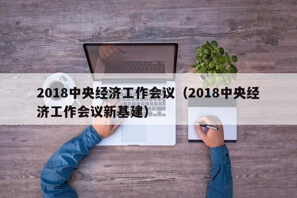 2018中央经济工作会议（2018中央经济工作会议新基建）