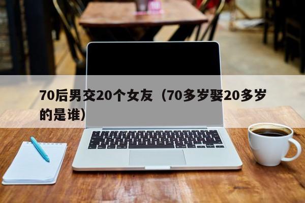 70后男交20个女友（70多岁娶20多岁的是谁）