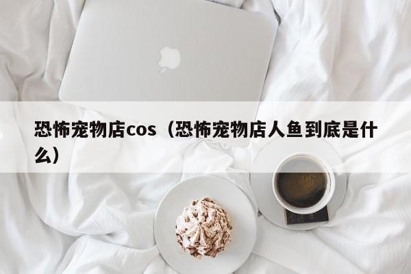 恐怖宠物店cos（恐怖宠物店人鱼到底是什么）