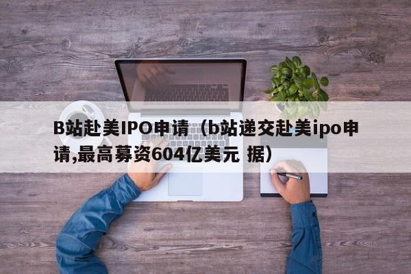 B站赴美IPO申请（b站递交赴美ipo申请,最高募资604亿美元 据）