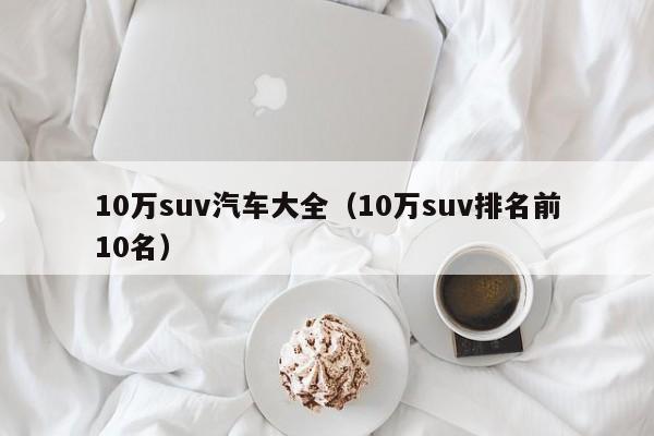 10万suv汽车大全（10万suv排名前10名）