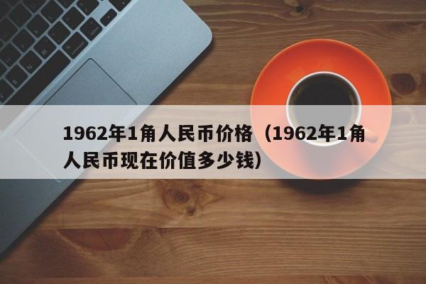 1962年1角人民币价格（1962年1角人民币现在价值多少钱）