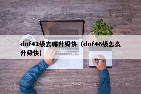 dnf42级去哪升级快（dnf46级怎么升级快）