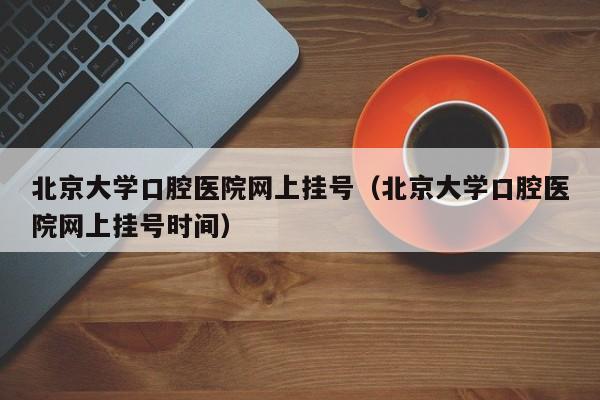 北京大学口腔医院网上挂号（北京大学口腔医院网上挂号时间）