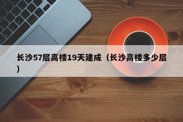 长沙57层高楼19天建成（长沙高楼多少层）