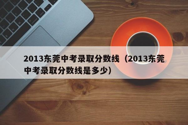 2013东莞中考录取分数线（2013东莞中考录取分数线是多少）