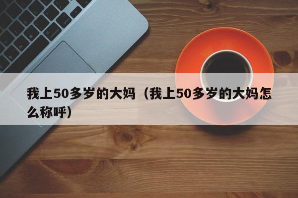 我上50多岁的大妈（我上50多岁的大妈怎么称呼）