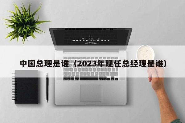 中国总理是谁（2023年现任总经理是谁）