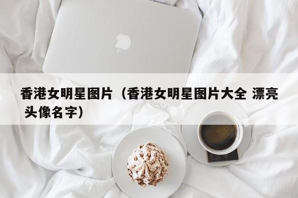 香港女明星图片（香港女明星图片大全 漂亮 头像名字）