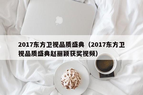 2017东方卫视品质盛典（2017东方卫视品质盛典赵丽颖获奖视频）