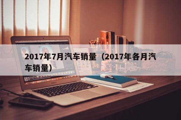 2017年7月汽车销量（2017年各月汽车销量）