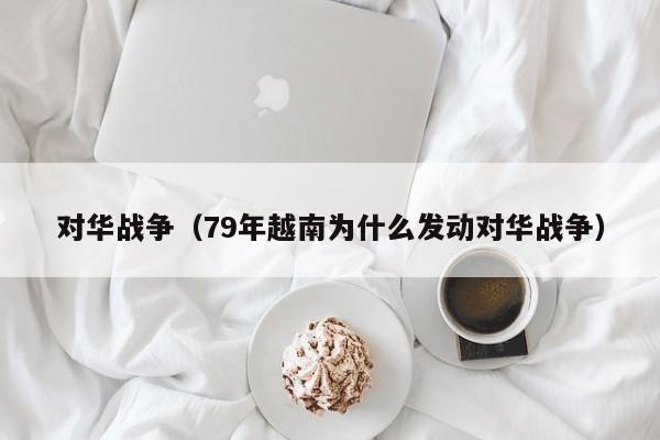 对华战争（79年越南为什么发动对华战争）